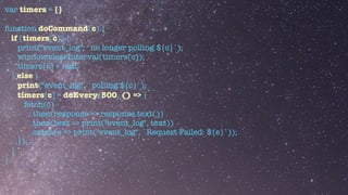 var timers = {}


function doCommand(c) {


if (timers[c]) {


print("event_log", `no longer polling ${c}`);


window.clearInterval(timers[c]);


timers[c] = null;


} else {


print("event_log", `polling ${c}`);


timers[c] = doEvery(500, () => {


fetch(c)


.then(response => response.text())


.then(text => print("event_log", text))


.catch(e => print("event_log", `Request Failed: ${e}`));


});


}


}


 