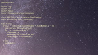 package main


import "log"


import "os"


import "time"


import "golang.org/x/net/websocket"


const SERVER = "ws://localhost:3000/socket"


const ADDRESS = "http://localhost/"


func main() {


if ws, e := websocket.Dial(SERVER, "", ADDRESS); e == nil {


var b struct{ Message string }


for _, v := range os.Args[1:] {


b.Message = v


websocket.JSON.Send(ws, &b)


time.Sleep(1 * time.Second)


}


} else {


log.Fatal(e)


}


}


 