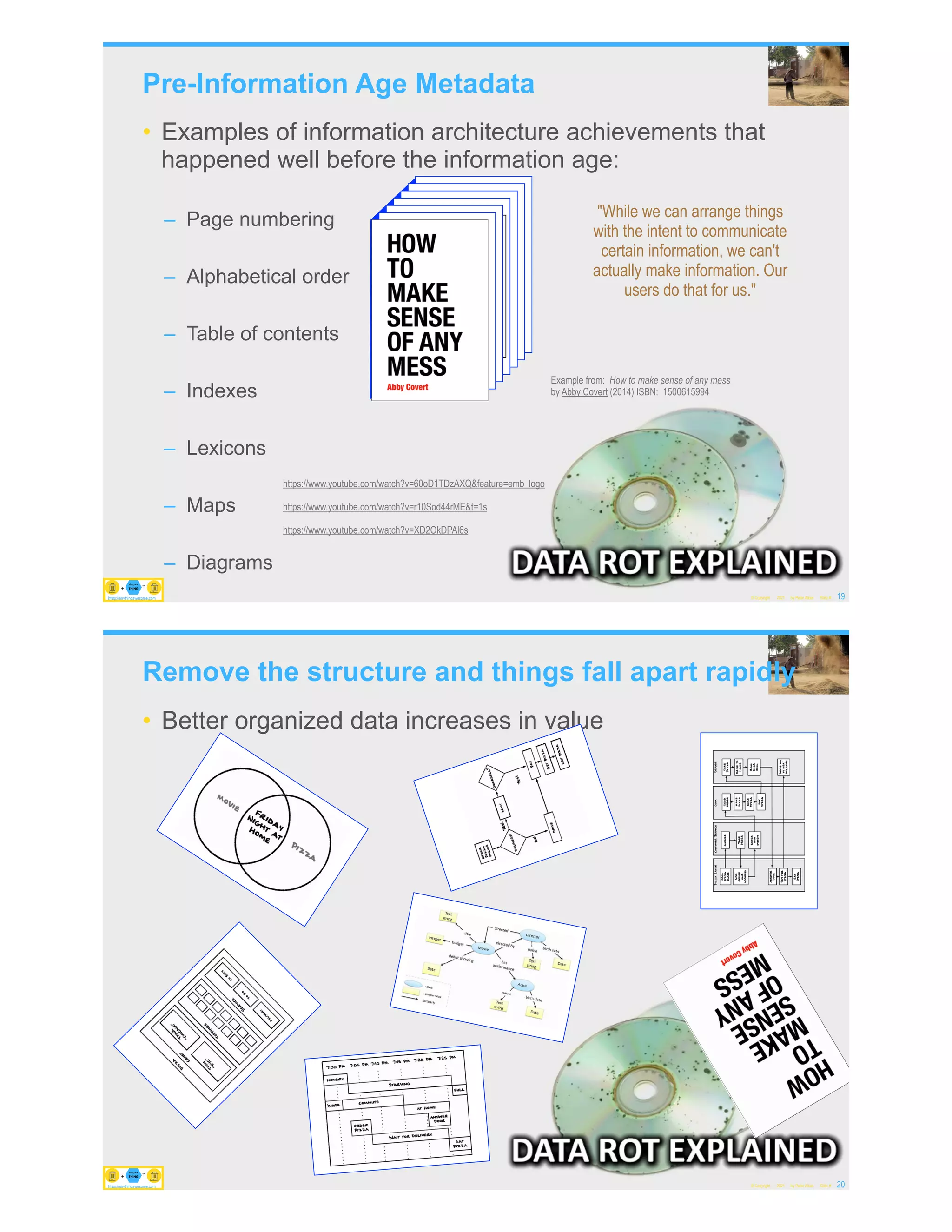 Pre-Information Age Metadata
• Examples of information architecture achievements that
happened well before the information age:
– Page numbering
– Alphabetical order
– Table of contents
– Indexes
– Lexicons
– Maps
– Diagrams
© Copyright 2021 by Peter Aiken Slide # 19
https://anythingawesome.com
Example from: How to make sense of any mess
by Abby Covert (2014) ISBN: 1500615994
"While we can arrange things
with the intent to communicate
certain information, we can't
actually make information. Our
users do that for us."
https://www.youtube.com/watch?v=60oD1TDzAXQ&feature=emb_logo
https://www.youtube.com/watch?v=r10Sod44rME&t=1s
https://www.youtube.com/watch?v=XD2OkDPAl6s
https://anythingawesome.com
Remove the structure and things fall apart rapidly
• Better organized data increases in value
© Copyright 2021 by Peter Aiken Slide # 20
https://anythingawesome.com
https://anythingawesome.com
 
