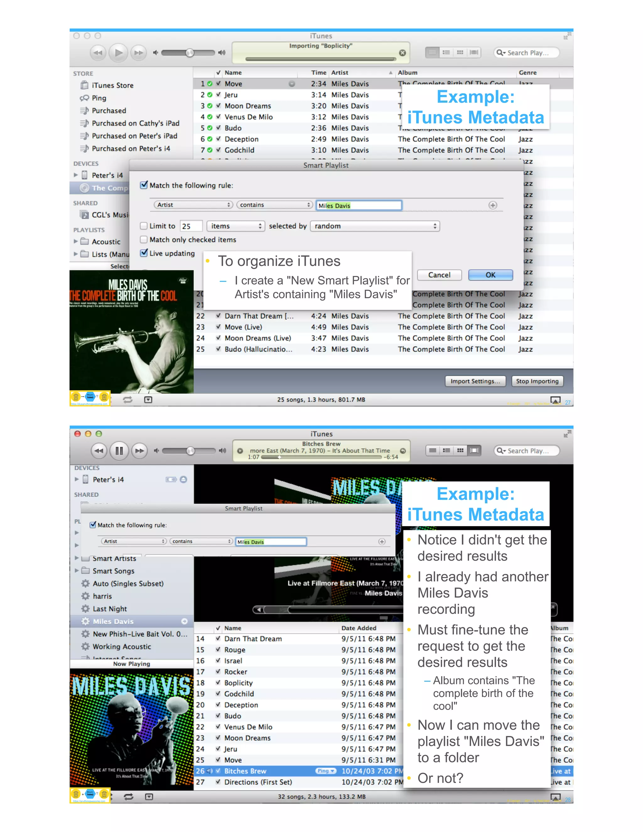 Example: iTunes Metadata
• To organize iTunes
– I create a "New Smart Playlist" for
Artist's containing "Miles Davis"
© Copyright 2021 by Peter Aiken Slide # 27
https://anythingawesome.com
Example:
iTunes Metadata
https://plusanythingawesome.com
Example: iTunes Metadata
• Notice I didn't get the
desired results
• I already had another
Miles Davis
recording
• Must fine-tune the
request to get the
desired results
– Album contains "The
complete birth of the
cool"
• Now I can move the
playlist "Miles Davis"
to a folder
• Or not?
© Copyright 2021 by Peter Aiken Slide # 28
https://anythingawesome.com
Example:
iTunes Metadata
https://plusanythingawesome.com
https://anythingawesome.com
 
