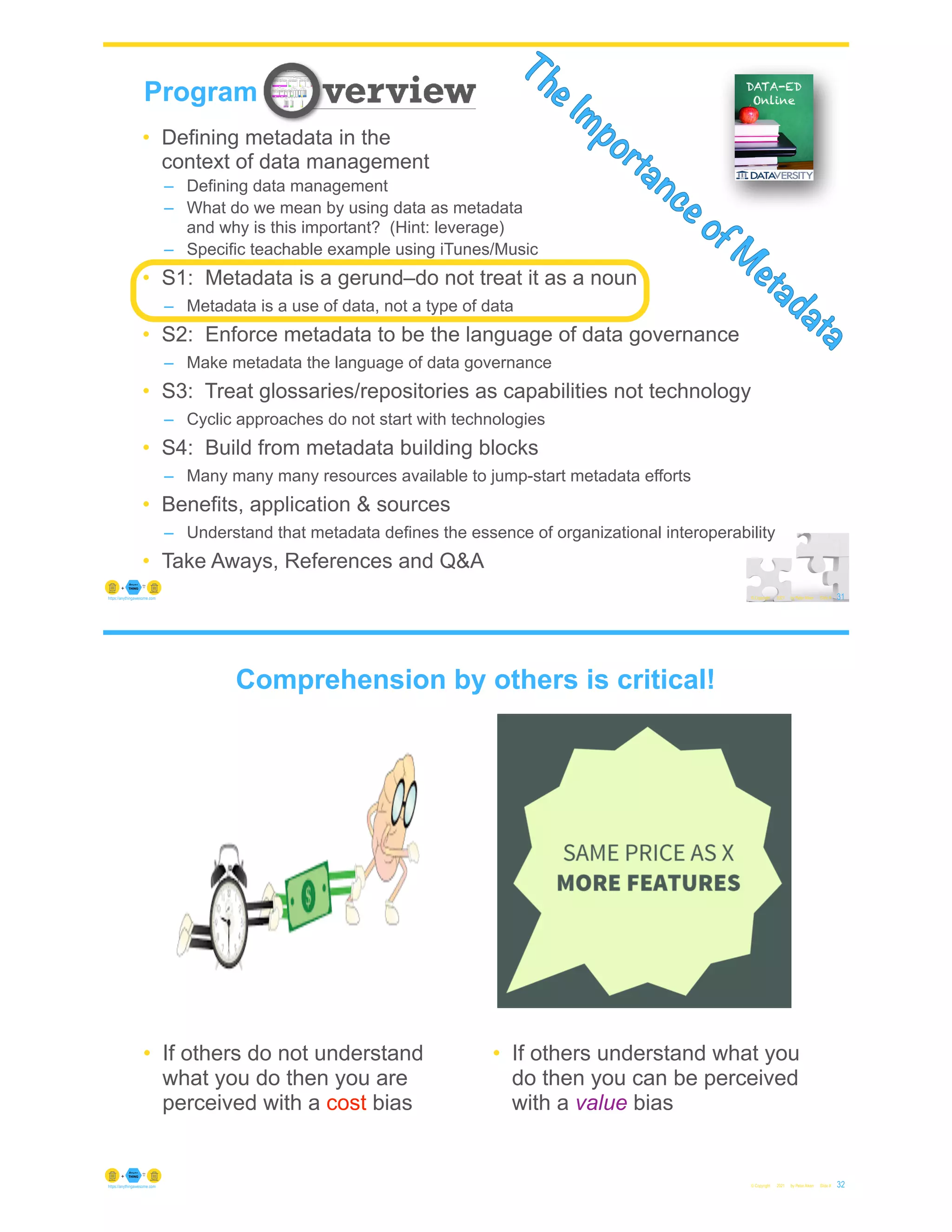 31
© Copyright 2021 by Peter Aiken Slide #
Program
The Importance of M
etadata
• Defining metadata in the
context of data management
– Defining data management
– What do we mean by using data as metadata
and why is this important? (Hint: leverage)
– Specific teachable example using iTunes/Music
• S1: Metadata is a gerund–do not treat it as a noun
– Metadata is a use of data, not a type of data
• S2: Enforce metadata to be the language of data governance
– Make metadata the language of data governance
• S3: Treat glossaries/repositories as capabilities not technology
– Cyclic approaches do not start with technologies
• S4: Build from metadata building blocks
– Many many many resources available to jump-start metadata efforts
• Benefits, application & sources
– Understand that metadata defines the essence of organizational interoperability
• Take Aways, References and Q&A
https://anythingawesome.com
© Copyright 2021 by Peter Aiken Slide # 32
https://anythingawesome.com
• If others do not understand
what you do then you are
perceived with a cost bias
• If others understand what you
do then you can be perceived
with a value bias
Comprehension by others is critical!
 