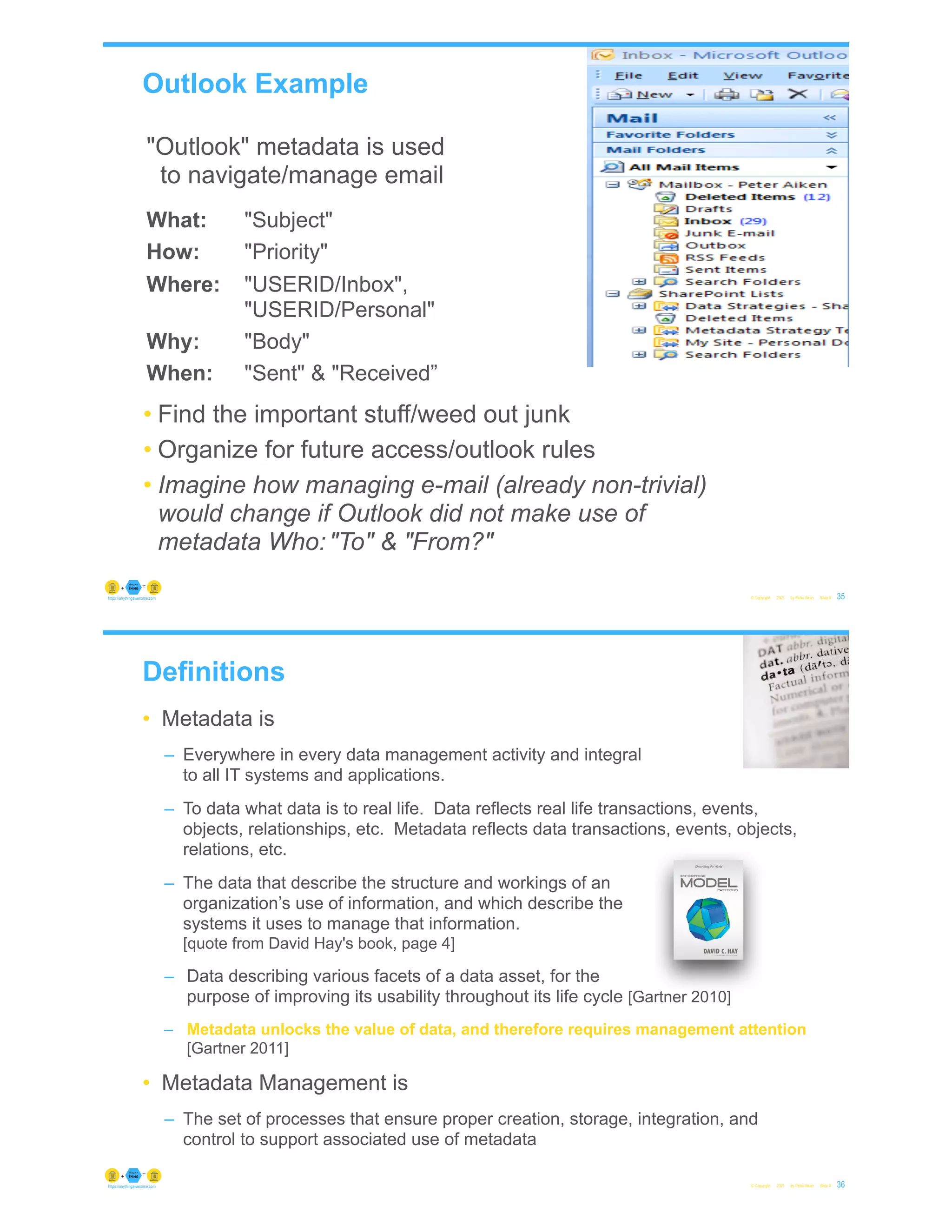 Outlook Example
© Copyright 2021 by Peter Aiken Slide # 35
https://anythingawesome.com
"Outlook" metadata is used
to navigate/manage email
What: "Subject"
How: "Priority"
Where: "USERID/Inbox",
"USERID/Personal"
Why: "Body"
When: "Sent" & "Received”
• Find the important stuff/weed out junk
• Organize for future access/outlook rules
• Imagine how managing e-mail (already non-trivial)
would change if Outlook did not make use of
metadata Who:"To" & "From?"
Definitions
• Metadata is
– Everywhere in every data management activity and integral
to all IT systems and applications.
– To data what data is to real life. Data reflects real life transactions, events,
objects, relationships, etc. Metadata reflects data transactions, events, objects,
relations, etc.
– The data that describe the structure and workings of an
organization’s use of information, and which describe the
systems it uses to manage that information.
[quote from David Hay's book, page 4]
– Data describing various facets of a data asset, for the
purpose of improving its usability throughout its life cycle [Gartner 2010]
– Metadata unlocks the value of data, and therefore requires management attention
[Gartner 2011]
• Metadata Management is
– The set of processes that ensure proper creation, storage, integration, and
control to support associated use of metadata
© Copyright 2021 by Peter Aiken Slide # 36
https://anythingawesome.com
 