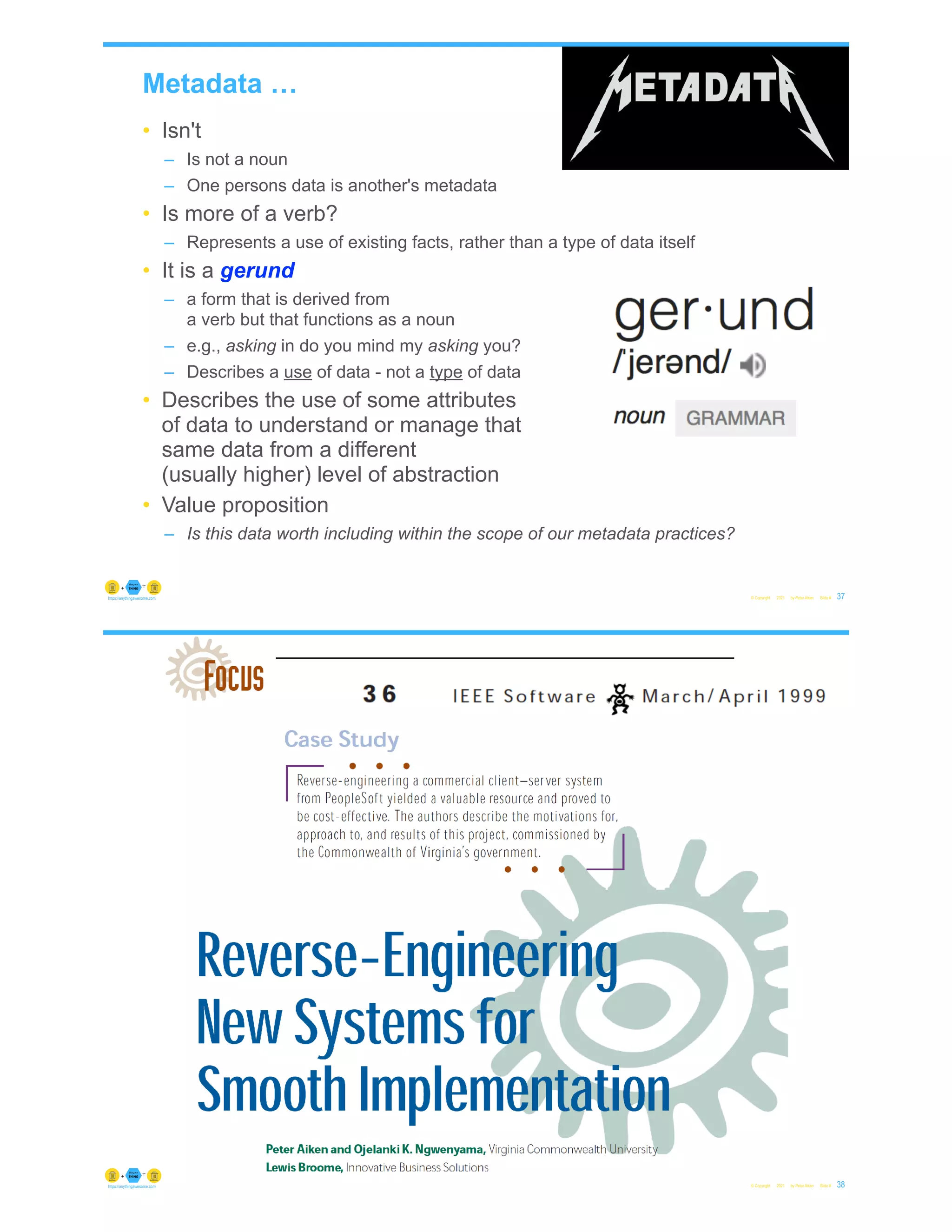 Metadata …
• Isn't
– Is not a noun
– One persons data is another's metadata
• Is more of a verb?
– Represents a use of existing facts, rather than a type of data itself
• It is a gerund
– a form that is derived from
a verb but that functions as a noun
– e.g., asking in do you mind my asking you?
– Describes a use of data - not a type of data
• Describes the use of some attributes
of data to understand or manage that
same data from a different
(usually higher) level of abstraction
• Value proposition
– Is this data worth including within the scope of our metadata practices?
© Copyright 2021 by Peter Aiken Slide # 37
https://anythingawesome.com
© Copyright 2021 by Peter Aiken Slide # 38
https://anythingawesome.com
 