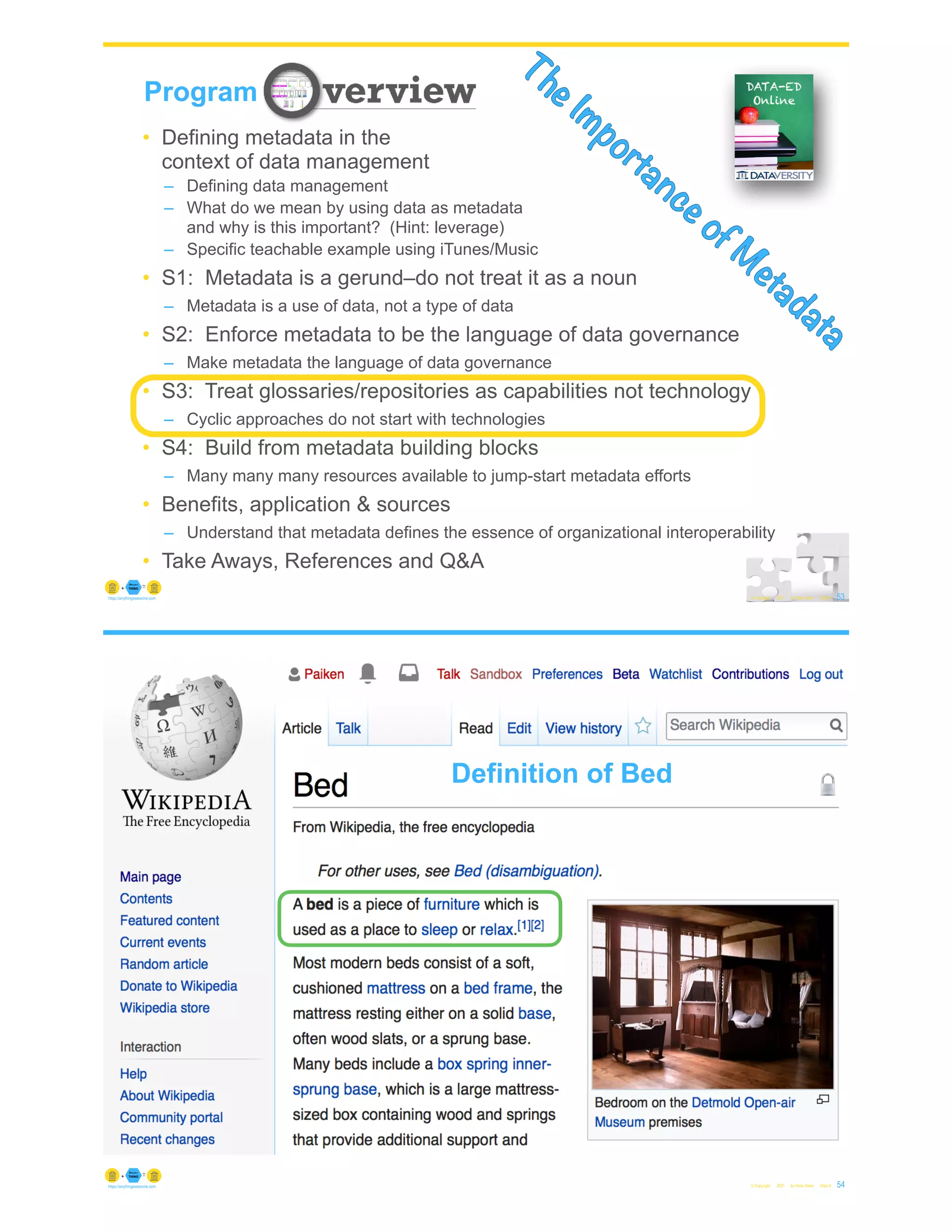53
© Copyright 2021 by Peter Aiken Slide #
Program
The Importance of M
etadata
• Defining metadata in the
context of data management
– Defining data management
– What do we mean by using data as metadata
and why is this important? (Hint: leverage)
– Specific teachable example using iTunes/Music
• S1: Metadata is a gerund–do not treat it as a noun
– Metadata is a use of data, not a type of data
• S2: Enforce metadata to be the language of data governance
– Make metadata the language of data governance
• S3: Treat glossaries/repositories as capabilities not technology
– Cyclic approaches do not start with technologies
• S4: Build from metadata building blocks
– Many many many resources available to jump-start metadata efforts
• Benefits, application & sources
– Understand that metadata defines the essence of organizational interoperability
• Take Aways, References and Q&A
https://anythingawesome.com
© Copyright 2021 by Peter Aiken Slide # 54
https://anythingawesome.com
Definition of Bed
 