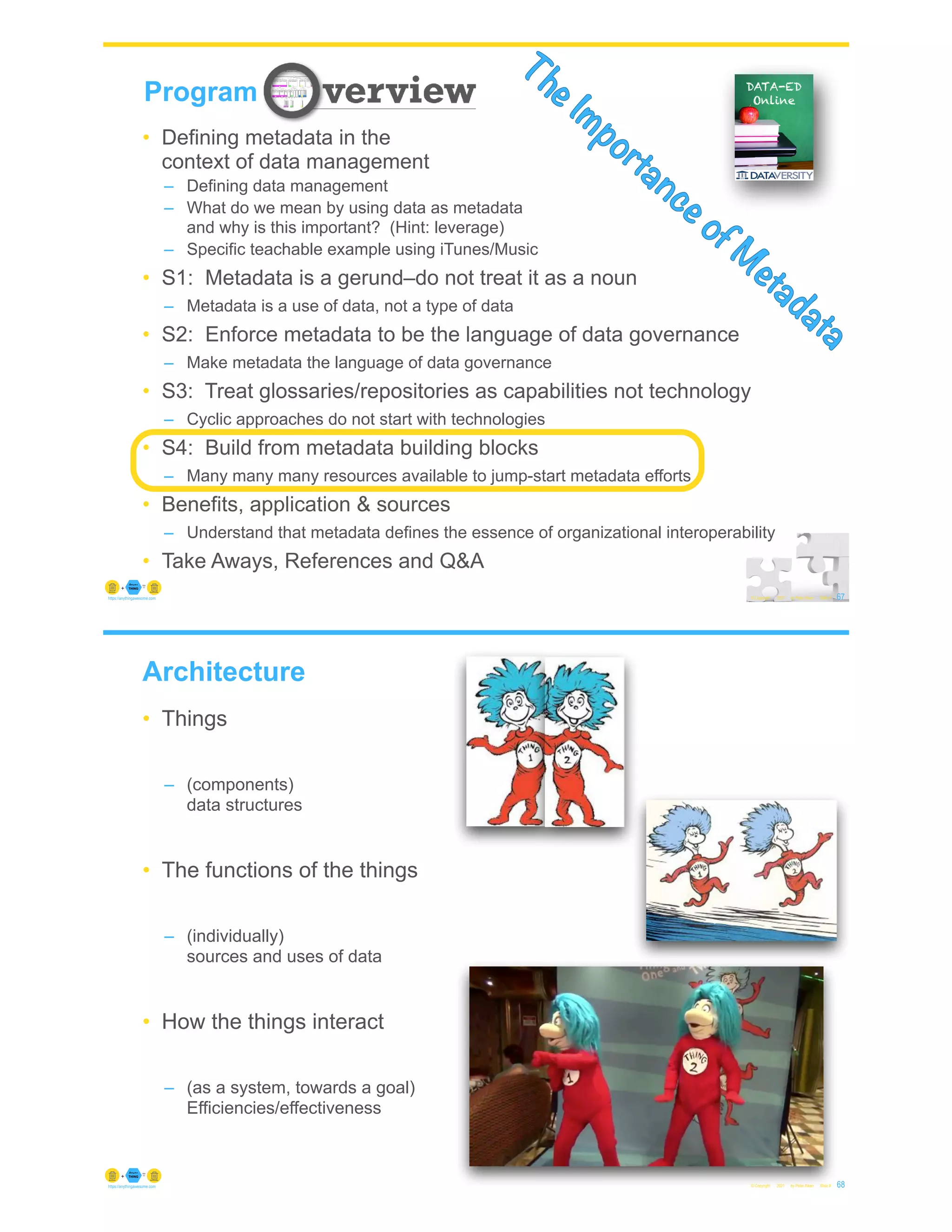 67
© Copyright 2021 by Peter Aiken Slide #
Program
The Importance of M
etadata
• Defining metadata in the
context of data management
– Defining data management
– What do we mean by using data as metadata
and why is this important? (Hint: leverage)
– Specific teachable example using iTunes/Music
• S1: Metadata is a gerund–do not treat it as a noun
– Metadata is a use of data, not a type of data
• S2: Enforce metadata to be the language of data governance
– Make metadata the language of data governance
• S3: Treat glossaries/repositories as capabilities not technology
– Cyclic approaches do not start with technologies
• S4: Build from metadata building blocks
– Many many many resources available to jump-start metadata efforts
• Benefits, application & sources
– Understand that metadata defines the essence of organizational interoperability
• Take Aways, References and Q&A
https://anythingawesome.com
Architecture
• Things
– (components)
data structures
• The functions of the things
– (individually)
sources and uses of data
• How the things interact
– (as a system, towards a goal)
Efficiencies/effectiveness
© Copyright 2021 by Peter Aiken Slide # 68
https://anythingawesome.com
 