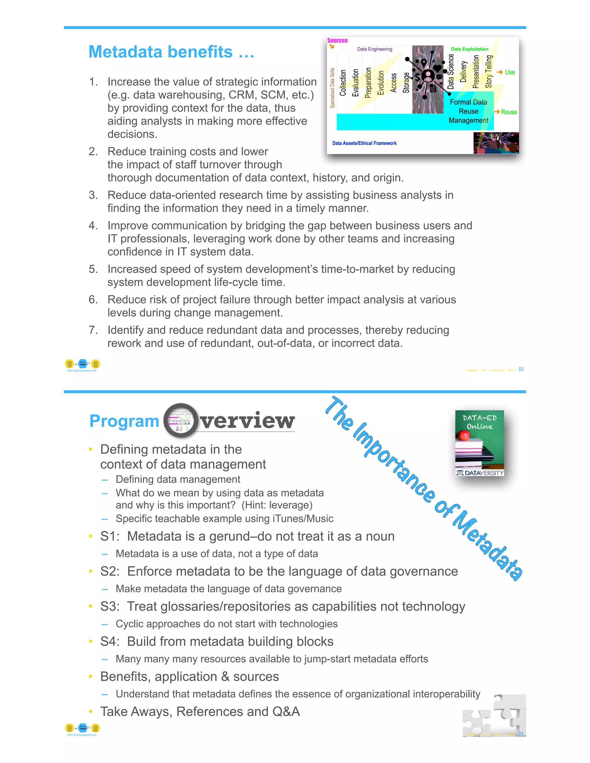 Metadata benefits …
© Copyright 2021 by Peter Aiken Slide # 83
https://anythingawesome.com
1. Increase the value of strategic information
(e.g. data warehousing, CRM, SCM, etc.)
by providing context for the data, thus
aiding analysts in making more effective
decisions.
2. Reduce training costs and lower
the impact of staff turnover through
thorough documentation of data context, history, and origin.
3. Reduce data-oriented research time by assisting business analysts in
finding the information they need in a timely manner.
4. Improve communication by bridging the gap between business users and
IT professionals, leveraging work done by other teams and increasing
confidence in IT system data.
5. Increased speed of system development’s time-to-market by reducing
system development life-cycle time.
6. Reduce risk of project failure through better impact analysis at various
levels during change management.
7. Identify and reduce redundant data and processes, thereby reducing
rework and use of redundant, out-of-data, or incorrect data.
• Defining metadata in the
context of data management
– Defining data management
– What do we mean by using data as metadata
and why is this important? (Hint: leverage)
– Specific teachable example using iTunes/Music
• S1: Metadata is a gerund–do not treat it as a noun
– Metadata is a use of data, not a type of data
• S2: Enforce metadata to be the language of data governance
– Make metadata the language of data governance
• S3: Treat glossaries/repositories as capabilities not technology
– Cyclic approaches do not start with technologies
• S4: Build from metadata building blocks
– Many many many resources available to jump-start metadata efforts
• Benefits, application & sources
– Understand that metadata defines the essence of organizational interoperability
• Take Aways, References and Q&A
© Copyright 2021 by Peter Aiken Slide # 84
https://anythingawesome.com
Program
The Importance of M
etadata
 