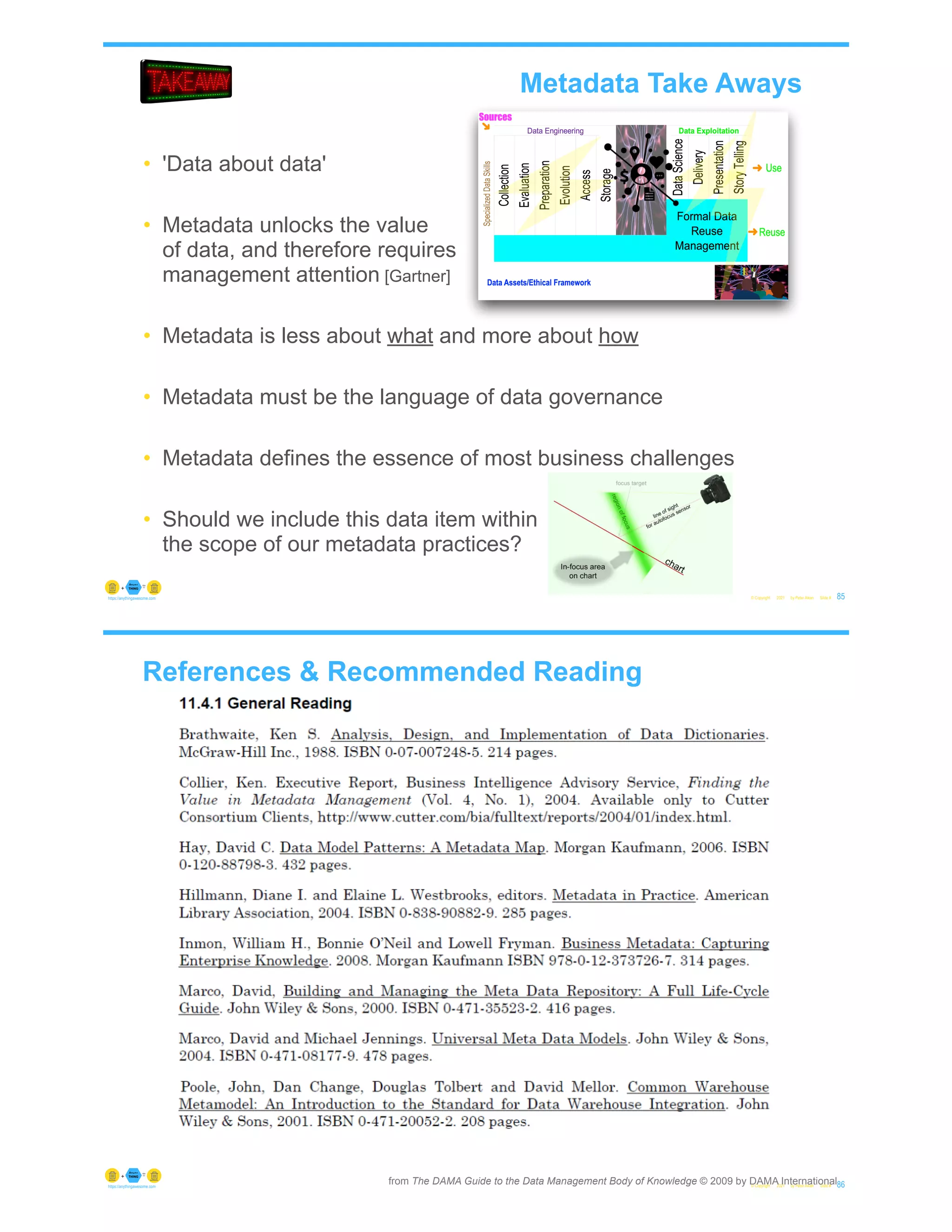 © Copyright 2021 by Peter Aiken Slide # 85
https://anythingawesome.com
• 'Data about data'
• Metadata unlocks the value
of data, and therefore requires
management attention [Gartner]
• Metadata is less about what and more about how
• Metadata must be the language of data governance
• Metadata defines the essence of most business challenges
• Should we include this data item within
the scope of our metadata practices?
Metadata Take Aways
References & Recommended Reading
© Copyright 2021 by Peter Aiken Slide # 86
https://anythingawesome.com
from The DAMA Guide to the Data Management Body of Knowledge © 2009 by DAMA International
 