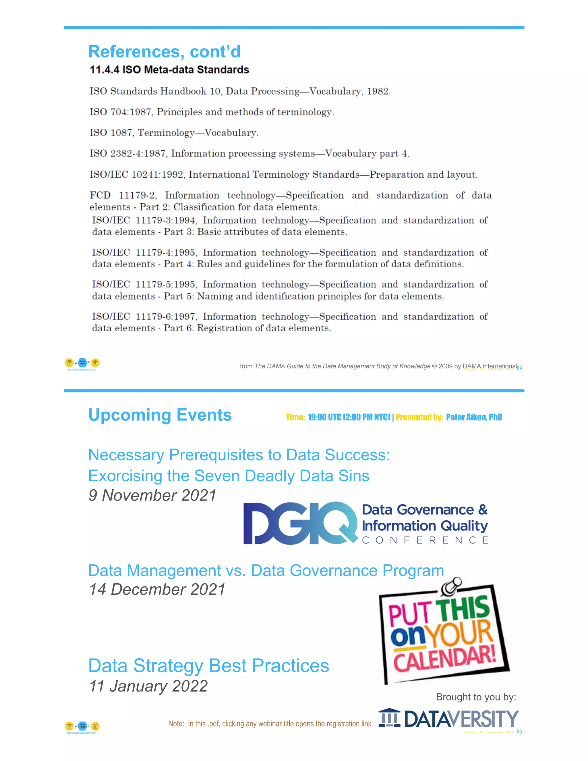 References, cont’d
© Copyright 2021 by Peter Aiken Slide # 89
https://anythingawesome.com
from The DAMA Guide to the Data Management Body of Knowledge © 2009 by DAMA International
Upcoming Events
Necessary Prerequisites to Data Success:
Exorcising the Seven Deadly Data Sins
9 November 2021
Data Management vs. Data Governance Program
14 December 2021
Data Strategy Best Practices
11 January 2022
© Copyright 2021 by Peter Aiken Slide # 90
https://anythingawesome.com
Brought to you by:
Time: 19:00 UTC (2:00 PM NYC) | Presented by: Peter Aiken, PhD
Note: In this .pdf, clicking any webinar title opens the registration link
 
