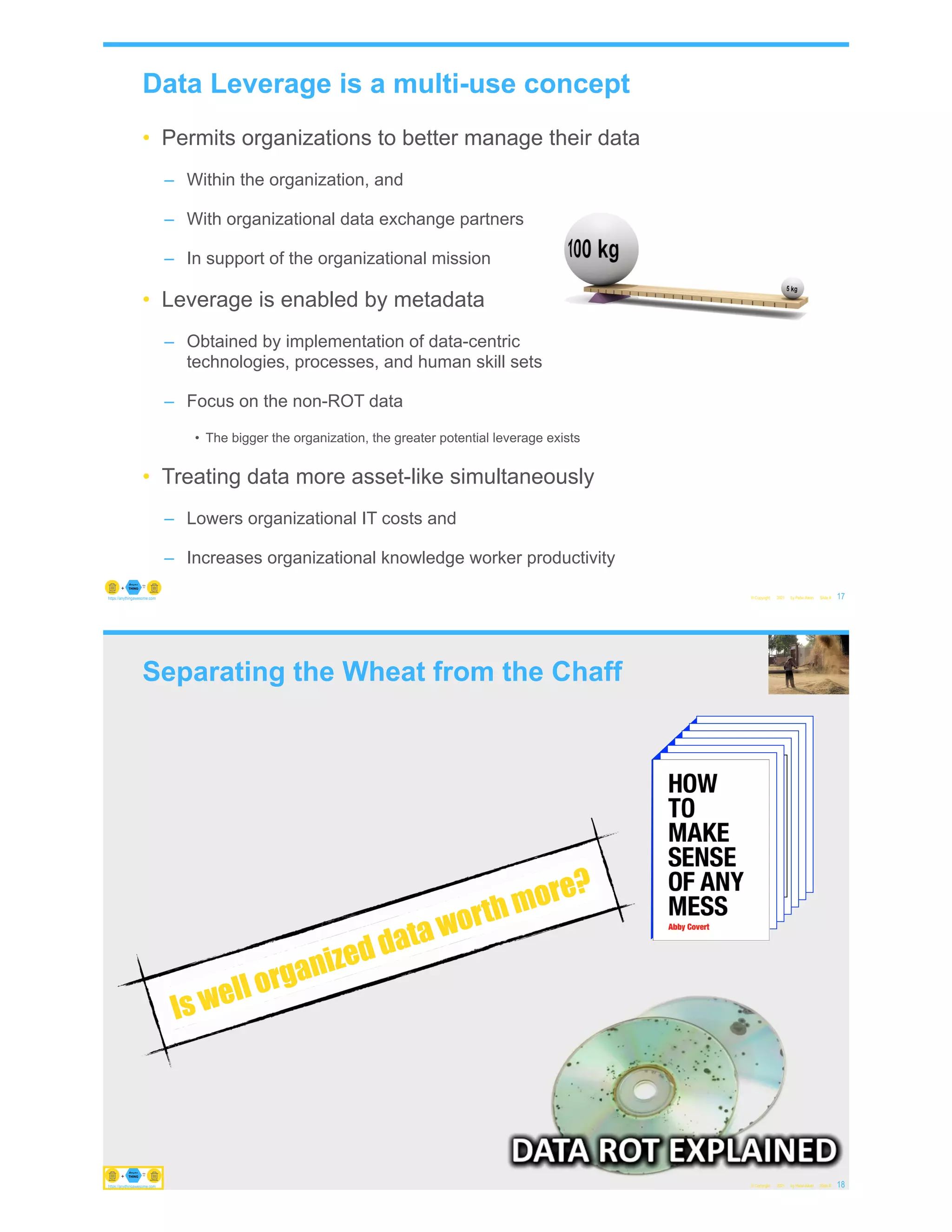 Data Leverage is a multi-use concept
• Permits organizations to better manage their data
– Within the organization, and
– With organizational data exchange partners
– In support of the organizational mission
• Leverage is enabled by metadata
– Obtained by implementation of data-centric
technologies, processes, and human skill sets
– Focus on the non-ROT data
• The bigger the organization, the greater potential leverage exists
• Treating data more asset-like simultaneously
– Lowers organizational IT costs and
– Increases organizational knowledge worker productivity
© Copyright 2021 by Peter Aiken Slide # 17
https://anythingawesome.com
Separating the Wheat from the Chaff
© Copyright 2021 by Peter Aiken Slide # 18
https://anythingawesome.com
Is well organized data worth more?
https://anythingawesome.com
 