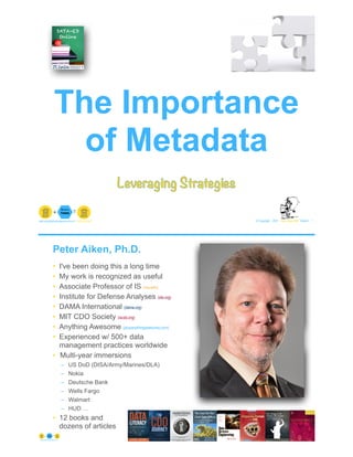 © Copyright 2021 by Peter Aiken Slide # 1
peter.aiken@anythingawesome.com +1.804.382.5957 Peter Aiken, PhD
The Importance
of Metadata
Leveraging Strategies
Peter Aiken, Ph.D.
• I've been doing this a long time
• My work is recognized as useful
• Associate Professor of IS (vcu.edu)
• Institute for Defense Analyses (ida.org)
• DAMA International (dama.org)
• MIT CDO Society (iscdo.org)
• Anything Awesome (plusanythingawesome.com)
• Experienced w/ 500+ data
management practices worldwide
• Multi-year immersions
– US DoD (DISA/Army/Marines/DLA)
– Nokia
– Deutsche Bank
– Wells Fargo
– Walmart
– HUD …
• 12 books and
dozens of articles
© Copyright 2021 by Peter Aiken Slide # 2
https://anythingawesome.com
+
• DAMA International President 2009-2013/2018/2020
• DAMA International Achievement Award 2001
(with Dr. E. F. "Ted" Codd
• DAMA International Community Award 2005
 
