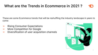 What are the Trends in Ecommerce in 2021 ?
3
These are some Ecommerce trends that will be reshuffling the industry landscape in years to
come:
➢ Rising Consumer Expectations
➢ More Competition for Google
➢ Diversification of user acquisition channels
 