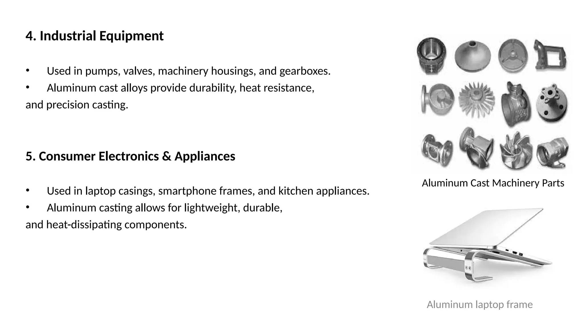 4. Industrial Equipment
• Used in pumps, valves, machinery housings, and gearboxes.
• Aluminum cast alloys provide durability, heat resistance,
and precision casting.
5. Consumer Electronics & Appliances
• Used in laptop casings, smartphone frames, and kitchen appliances.
• Aluminum casting allows for lightweight, durable,
and heat-dissipating components.
Aluminum laptop frame
Aluminum Cast Machinery Parts
 