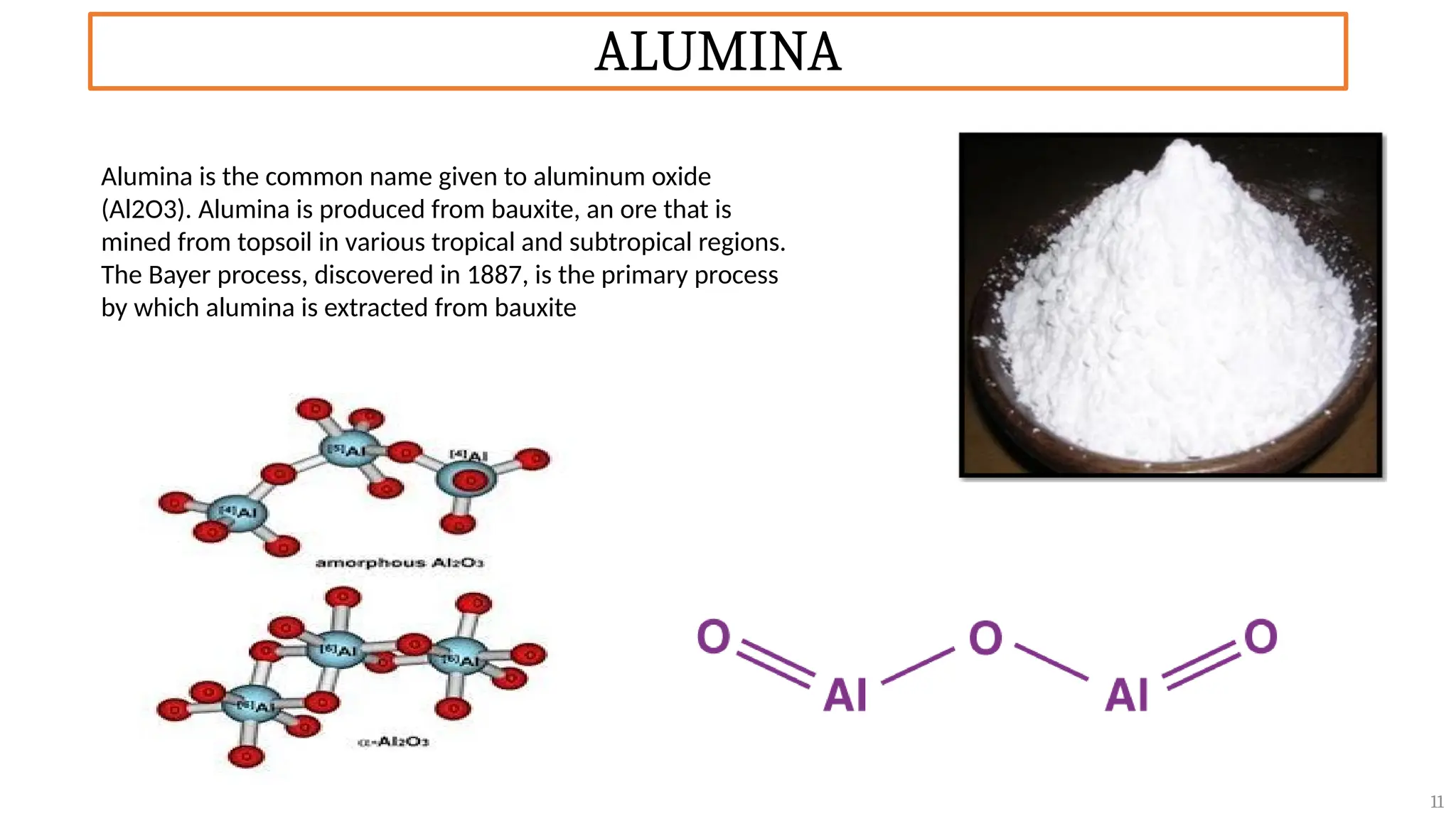 ALUMINA
11
Alumina is the common name given to aluminum oxide
(Al2O3). Alumina is produced from bauxite, an ore that is
mined from topsoil in various tropical and subtropical regions.
The Bayer process, discovered in 1887, is the primary process
by which alumina is extracted from bauxite
 