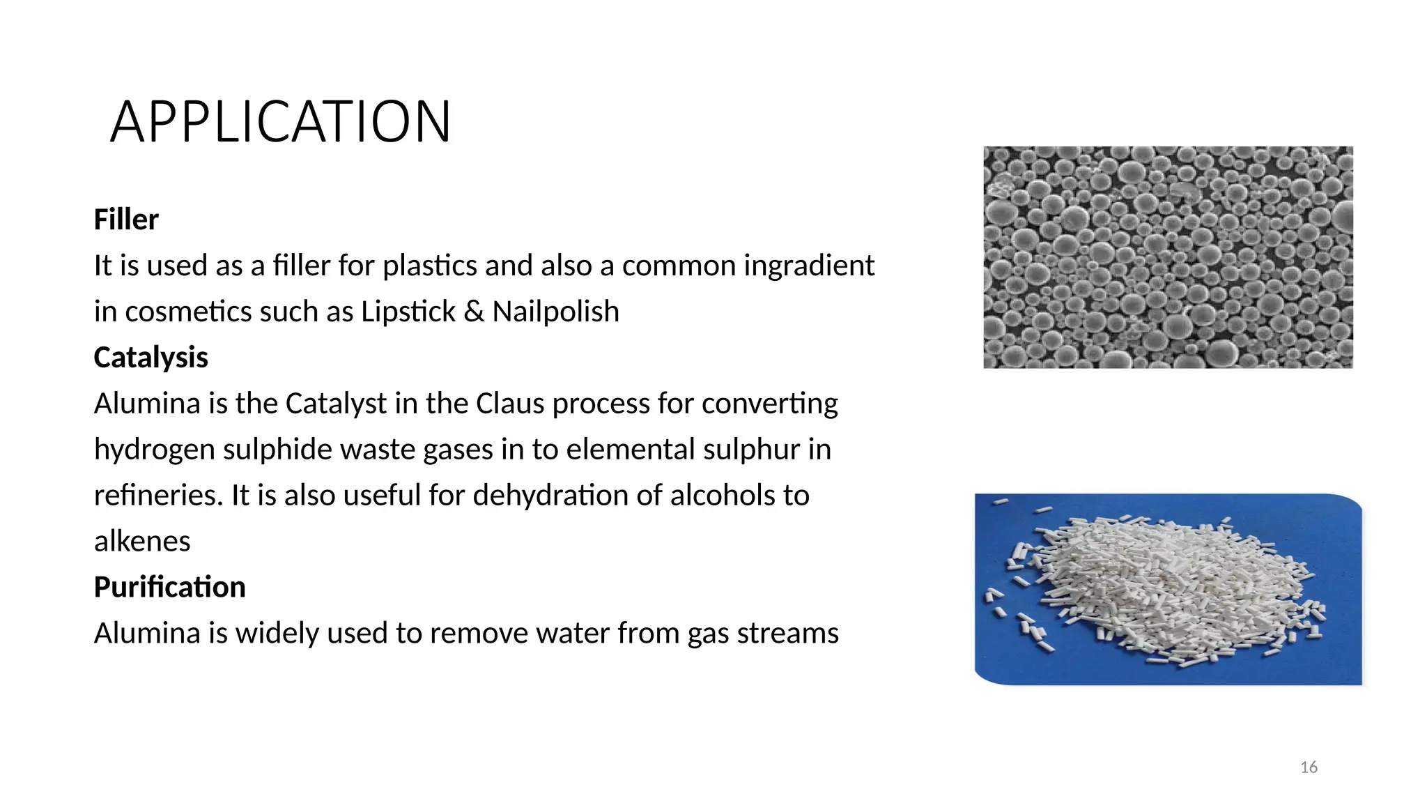 16
APPLICATION
Filler
It is used as a filler for plastics and also a common ingradient
in cosmetics such as Lipstick & Nailpolish
Catalysis
Alumina is the Catalyst in the Claus process for converting
hydrogen sulphide waste gases in to elemental sulphur in
refineries. It is also useful for dehydration of alcohols to
alkenes
Purification
Alumina is widely used to remove water from gas streams
 