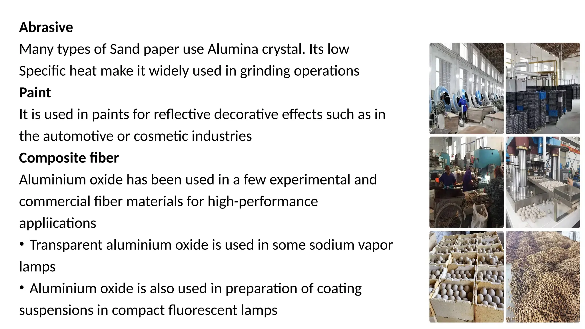 17
Abrasive
Many types of Sand paper use Alumina crystal. Its low
Specific heat make it widely used in grinding operations
Paint
It is used in paints for reflective decorative effects such as in
the automotive or cosmetic industries
Composite fiber
Aluminium oxide has been used in a few experimental and
commercial fiber materials for high-performance
appliications
• Transparent aluminium oxide is used in some sodium vapor
lamps
• Aluminium oxide is also used in preparation of coating
suspensions in compact fluorescent lamps
 