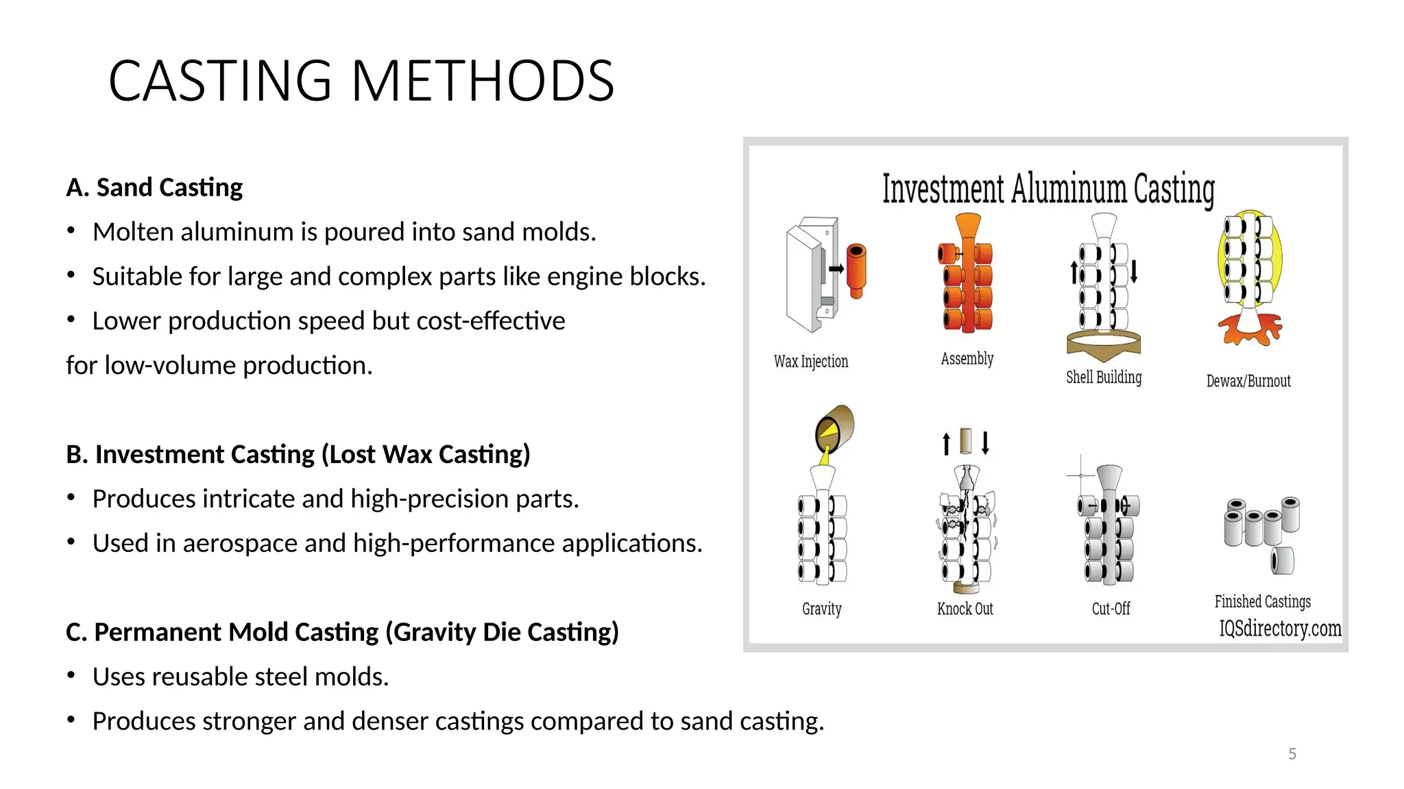 5
CASTING METHODS
A. Sand Casting
• Molten aluminum is poured into sand molds.
• Suitable for large and complex parts like engine blocks.
• Lower production speed but cost-effective
for low-volume production.
B. Investment Casting (Lost Wax Casting)
• Produces intricate and high-precision parts.
• Used in aerospace and high-performance applications.
C. Permanent Mold Casting (Gravity Die Casting)
• Uses reusable steel molds.
• Produces stronger and denser castings compared to sand casting.
 