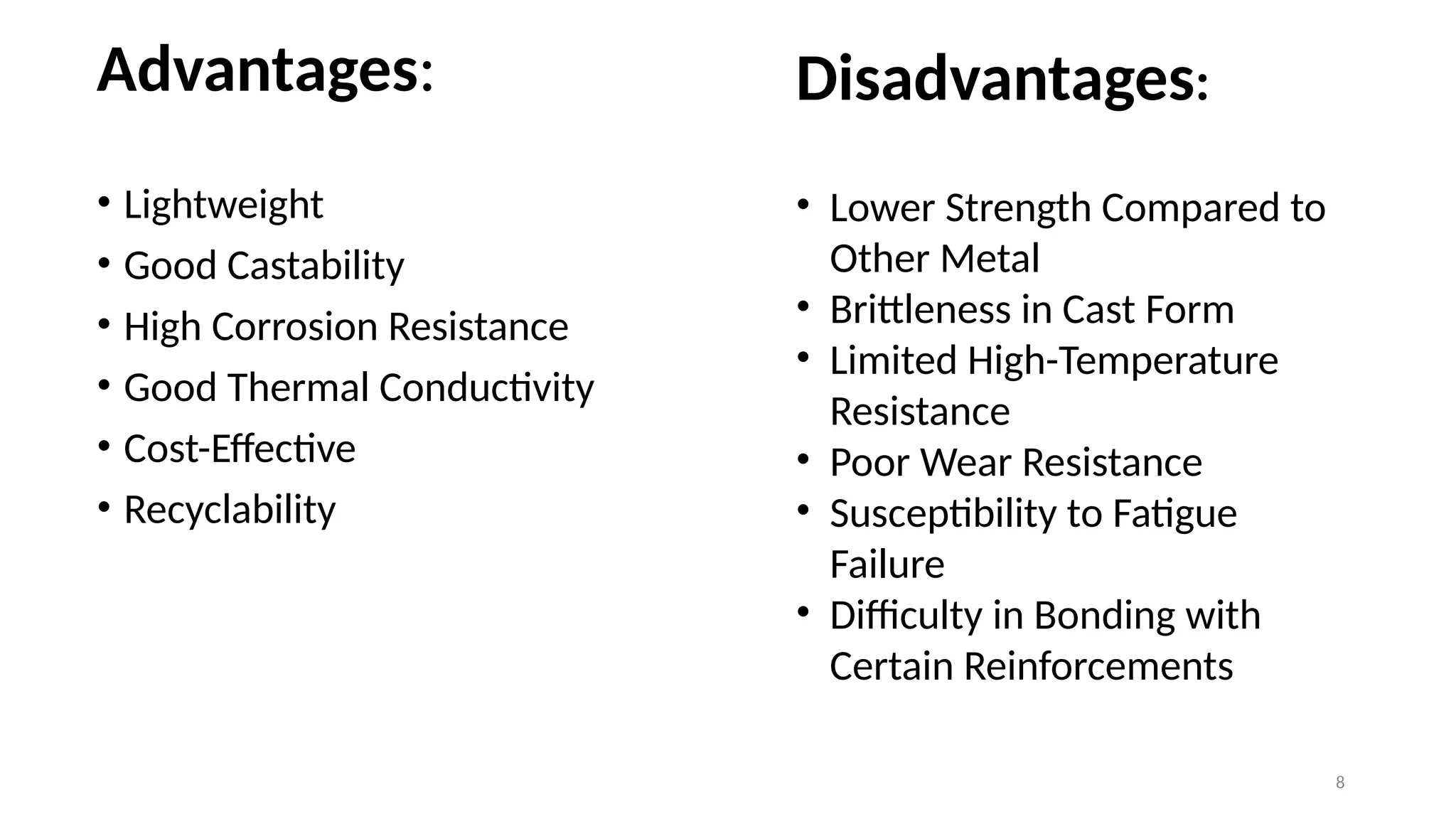 8
Advantages:
• Lightweight
• Good Castability
• High Corrosion Resistance
• Good Thermal Conductivity
• Cost-Effective
• Recyclability
Disadvantages:
• Lower Strength Compared to
Other Metal
• Brittleness in Cast Form
• Limited High-Temperature
Resistance
• Poor Wear Resistance
• Susceptibility to Fatigue
Failure
• Difficulty in Bonding with
Certain Reinforcements
 