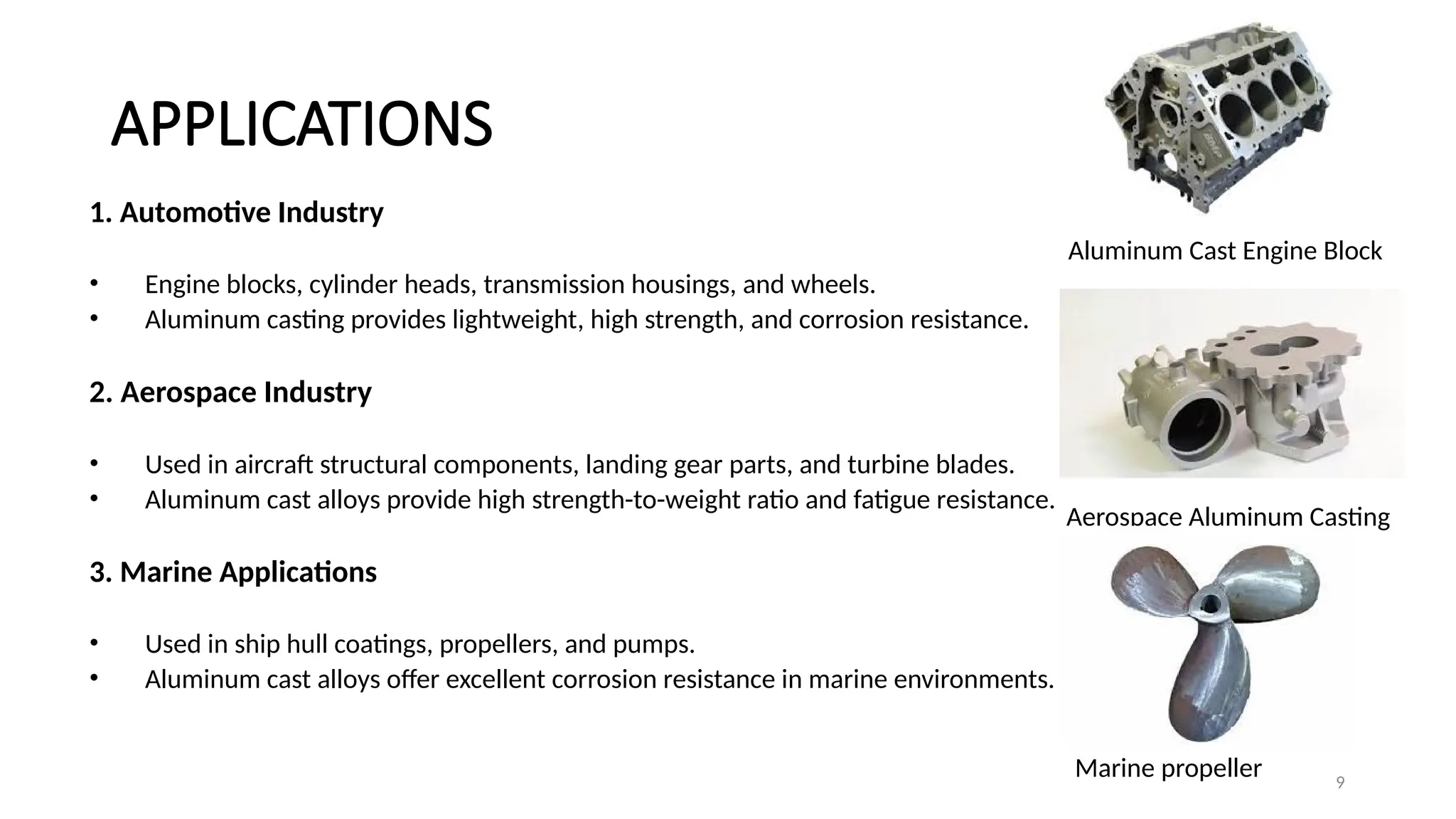 9
APPLICATIONS
1. Automotive Industry
• Engine blocks, cylinder heads, transmission housings, and wheels.
• Aluminum casting provides lightweight, high strength, and corrosion resistance.
2. Aerospace Industry
• Used in aircraft structural components, landing gear parts, and turbine blades.
• Aluminum cast alloys provide high strength-to-weight ratio and fatigue resistance.
3. Marine Applications
• Used in ship hull coatings, propellers, and pumps.
• Aluminum cast alloys offer excellent corrosion resistance in marine environments.
Aluminum Cast Engine Block
Aerospace Aluminum Casting
Marine propeller
 