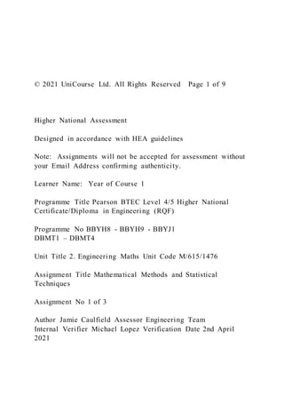 © 2021 UniCourse Ltd. All Rights Reserved Page 1 of 9
Higher National Assessment
Designed in accordance with HEA guidelines
Note: Assignments will not be accepted for assessment without
your Email Address confirming authenticity.
Learner Name: Year of Course 1
Programme Title Pearson BTEC Level 4/5 Higher National
Certificate/Diploma in Engineering (RQF)
Programme No BBYH8 - BBYH9 - BBYJ1
DBMT1 – DBMT4
Unit Title 2. Engineering Maths Unit Code M/615/1476
Assignment Title Mathematical Methods and Statistical
Techniques
Assignment No 1 of 3
Author Jamie Caulfield Assessor Engineering Team
Internal Verifier Michael Lopez Verification Date 2nd April
2021
 