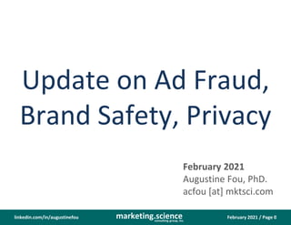 February 2021 / Page 0
marketing.science
consulting group, inc.
linkedin.com/in/augustinefou
Update on Ad Fraud,
Brand Safety, Privacy
February 2021
Augustine Fou, PhD.
acfou [at] mktsci.com
 