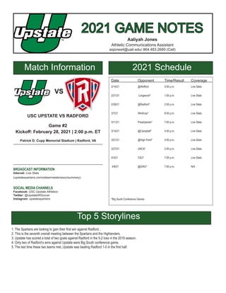 2021 GAME NOTES
2021 GAME NOTES
Aaliyah Jones
Athletic Communications Assistant
asjones4@ualr.edu/ 864.483.2680 (Cell)
Match Information 2021 Schedule
Date		 Opponent	 Time/Result	 Coverage
2/14/21		 @Wofford 		 3:00 p.m.		 Live Stats
2/21/21		 Longwood*		 1:00 p.m.		 Live Stats
2/28/21		 @Radford* 		 2:00 p.m.		 Live Stats
3/7/21		Winthrop*		6:00 p.m.		Live Stats
3/11/21		 Presbyterian*	 7:00 p.m.		 Live Stats
3/14/21		 @Campbell*	 4:00 p.m.		 Live Stats
3/21/21		 @High Point*	 4:00 p.m.		 Live Stats
3/27/21 		 UNCA*		 2:00 p.m.		 Live Stats
4/3/21		 CSU*		 7:00 p.m. 		 Live Stats
4/8/21		@GWU*		7:00 p.m.		N/A
*Big South Conference Games
VS
USC UPSTATE VS RADFORD
Game #2
Kickoff: February 28, 2021 | 2:00 p.m. ET
Patrick D. Cupp Memorial Stadium | Radford, VA
BROADCAST INFORMATION
Internet: Live Stats
(upstatespartans.com/sidearmstats/wsoc/summary)
SOCIAL MEDIA CHANNELS
Facebook: USC Upstate Athletics
Twitter: @UpstateWSoccer
Instagram: upstatespartans
Top 5 Storylines
1. The Spartans are looking to gain their first win against Radford. .
2. This is the seventh overall meeting between the Spartans and the Highlanders.
3. Upstate has scored a total of two goals against Radford in the 5-2 loss in the 2019 season.
4. Only two of Radford’s wins against Upstate were Big South conference game.
5. The last time these two teams met, Upstate was beating Radford 1-0 in the first half.
 