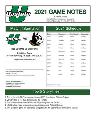 2021 GAME NOTES
2021 GAME NOTES
Aaliyah Jones
Athletic Communications Assistant
asjones4@ualr.edu/ 864.483.2680 (Cell)
Match Information 2021 Schedule
Date		 Opponent	 Time/Result	 Coverage
2/14/21		 @Wofford 		 3:00 p.m.		 Live Stats
2/21/21		 Longwood*		 1:00 p.m.		 Live Stats
2/28/21		 @Radford* 		 2:00 p.m.		 Live Stats
3/7/21		Winthrop*		6:00 p.m.		Live Stats
3/11/21		 Presbyterian*	 7:00 p.m.		 Live Stats
3/14/21		 @Campbell*	 4:00 p.m.		 Live Stats
3/21/21		 @High Point*	 4:00 p.m.		 Live Stats
3/24/21		 SC State		 7:00 p.m.		 Live Stats
3/27/21 		 UNCA*		 2:00 p.m.		 Live Stats
4/3/21		 CSU*		 7:00 p.m. 		 Live Stats
4/8/21		 @GWU*		 7:00 p.m.		 Live Stats
*Big South Conference Games
VS
USC UPSTATE VS WOFFORD
Exhibition Game
Kickoff: February 14, 2021 | 3:00 p.m. ET
Snyder Field | Spartanburg, SC
BROADCAST INFORMATION
Internet: Live Stats
(upstatespartans.com/sidearmstats/wsoc/summary)
SOCIAL MEDIA CHANNELS
Facebook: USC Upstate Athletics
Twitter: @UpstateWSoccer
Instagram: upstatespartans
Top 5 Storylines
1. This is the tenth All-Time meeting between USC Upstate and Wofford College.
2. USC Upstate is 1-7-1 All-Time against the Terriers.
3. The Spartans have effectively scored 13 goals against the Terriers.
4. USC Upstate has a one-game winning streak against Wofford College.
5. This exhibition game will be the first competiton for the Spartans and Terriers this season.
 