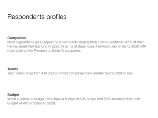 Respondents profiles
Companies 
Most respondents are European VCs with funds ranging form 70M to 500M with 47% of them
having raised their last fund in 2020. In terms of stage focus it remains very similar to 2020 with
most looking into Pre-seed to Series A companies.
Teams 
Team sizes range from 4 to 280 but most companies have smaller teams of 20 or less.
Budget 
When it comes to budget, 50% have a budget of 50K or less and 65% increased their tech
budget when compared to 2020.
 