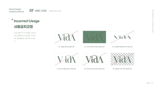 07 브랜드 디자인
Brand Design
&National Brand
* Incorrect Usage
사용금지규정
Team C4D
; 브랜드 베이직 시스템
2021
Hanyang
Univ.
Communication
Design
Vida는 별도의 시그니쳐 활용 구성이 없
으며, 심볼마크와 로고타입을 각각 분리
하여 개별 활용하는 것을 원칙으로 합니
다.
01 색상을 임의로 변경한 경우 02 유사한 색상의 바탕에 사용한 경우 03 정비례로 확대/축소하지 않은 경우
04 글자 간격을 임의로 조정한 경우 05 임의의 테두리 효과를 사용한 경우 06 복잡한 이미지 위에 사용한 경우
 