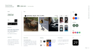 05 경쟁사 분석
Brand Design
&National Brand
2021
Hanyang
Univ.
Communication
Design
Team C4D
; 패션 편집샵 플랫폼
29씨 컨텐츠로
이벤트 및 브랜
드를 소개함.
29CM
29CM의 팬은 어찌보면 대한민국
에서 가장 힙한 사람들입니다.
두 사람이 서 있는 간격,
일상의 설렘을 거리로 표현한 것.
Name
Logo
Brand Story
Brand Value
P. 해외 직구라는 메뉴를 통해 국내에서는
못 사는 해외 직구 물품을 판매하고 있다.
C. 감성적이고 센스있는 디자인이 되려
직관적이지 못할 수 있다.
Page Color
On/Offline
SNS
Online
Web, App Seoul
Offline
Online Offline
Guide to Better Choice
많은 브랜드를 입점하여 소개하기 보다는 브랜드
PT 컨텐츠를 통해 브랜드 개성과 가치관에 초점
을 두어 섬세히 소개. 매거진을 읽는 듯한 홈페이
지 디자인으로, 소비자들에게 감성적이고 새로운
쇼핑 경험 제공.
Main
Sub
'고객의 더 나은 선택을 돕는다'는 미션.
패션 뿐만 아니라 쇼핑, 문화, 여행 등
다양한 주제를 중심으로 고객의 라이프
스타일 전반에 더 나은 선택을 제시하고
자 다양한 제품을 취급.
Main Service Pros and cons
Marketing Icon
 