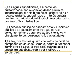 10
2)Las aguas superficiales, así como las
subterráneas, con excepción de las pluviales,
integradas en el ciclo hidrológico, constituyen un
recurso unitario, subordinado al interés general,
que forma parte del dominio público estatal, como
dominio público hidráulico.
3)El servicio público de saneamiento y el servicio
público de abastecimiento de agua para el
consumo humano serán prestados exclusiva y
directamente por personas jurídicas estatales.
4)La ley, por los tres quintos de votos del total de
componentes de cada Cámara, podrá autorizar el
suministro de agua, a otro país, cuando éste se
encuentre desabastecido y por motivos de
solidaridad.
 