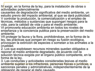 12
IV exigir, en la forma de la ley, para la instalación de obras o
actividades potencialmente
causantes de degradación significativa del medio ambiente, un
estudio previo del impacto ambiental, al que se dará publicidad;
V controlar la producción, la comercialización y el empleo de
técnicas, métodos y sustancias que supongan riesgos para la
vida, para la calidad de vida y para el medio ambiente;
VI promoverla educación ambienta en todos los niveles de
enseñanza y la conciencia publica para la preservación del medio
ambiente;
VII proteger la fauna y la flora, prohibiéndose, en la forma de la
ley, las prácticas que pongan en riesgo su fusión ecológica,
provoquen la extinción de especies o sometan a los animales a la
crueldad.
2. Los que explotasen recursos minerales quedan obligados a
reponer el medio ambiente degradado, de acuerdo con la
solución técnica exigida por el órgano público competente, en la
forma de la ley.
3. Las conductas y actividades consideradas lesivas al medio
ambiente sujetan a los infractores, personas físicas o jurídicas, a
sanciones penales y administrativas, independientemente de la
 