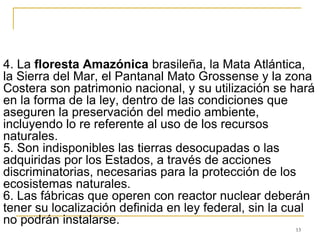 13
4. La floresta Amazónica brasileña, la Mata Atlántica,
la Sierra del Mar, el Pantanal Mato Grossense y la zona
Costera son patrimonio nacional, y su utilización se hará
en la forma de la ley, dentro de las condiciones que
aseguren la preservación del medio ambiente,
incluyendo lo re referente al uso de los recursos
naturales.
5. Son indisponibles las tierras desocupadas o las
adquiridas por los Estados, a través de acciones
discriminatorias, necesarias para la protección de los
ecosistemas naturales.
6. Las fábricas que operen con reactor nuclear deberán
tener su localización definida en ley federal, sin la cual
no podrán instalarse.
 