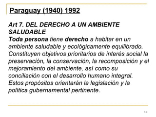 14
Paraguay (1940) 1992
Art 7. DEL DERECHO A UN AMBIENTE
SALUDABLE
Toda persona tiene derecho a habitar en un
ambiente saludable y ecológicamente equilibrado.
Constituyen objetivos prioritarios de interés social la
preservación, la conservación, la recomposición y el
mejoramiento del ambiente, así como su
conciliación con el desarrollo humano integral.
Estos propósitos orientarán la legislación y la
política gubernamental pertinente.
 