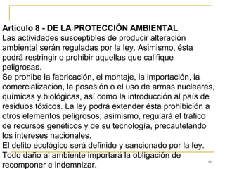 15
Artículo 8 - DE LA PROTECCIÓN AMBIENTAL
Las actividades susceptibles de producir alteración
ambiental serán reguladas por la ley. Asimismo, ésta
podrá restringir o prohibir aquellas que califique
peligrosas.
Se prohibe la fabricación, el montaje, la importación, la
comercialización, la posesión o el uso de armas nucleares,
químicas y biológicas, así como la introducción al país de
residuos tóxicos. La ley podrá extender ésta prohibición a
otros elementos peligrosos; asimismo, regulará el tráfico
de recursos genéticos y de su tecnología, precautelando
los intereses nacionales.
El delito ecológico será definido y sancionado por la ley.
Todo daño al ambiente importará la obligación de
recomponer e indemnizar.
 