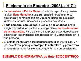 16
El ejemplo de Ecuador (2008), art 71:
■ La naturaleza o Pacha Mama, donde se reproduce y realiza
la vida, tiene derecho a que se respete integralmente su
existencia y el mantenimiento y regeneración de sus ciclos
vitales, estructura, funciones y procesos evolutivos.
■ Toda persona, comunidad, pueblo o nacionalidad podrá
exigir a la autoridad pública el cumplimiento de los derechos
de la naturaleza. Para aplicar e interpretar estos derechos se
observaran los principios establecidos en la Constitución, en lo
que proceda.
■ El Estado incentivará a las personas naturales y jurídicas, y a
los colectivos, para que protejan la naturaleza, y promoverá
el respeto a todos los elementos que forman un ecosistema.
EJEMPLO DE NORMATIVA de tinte ECOCENTRICO
 