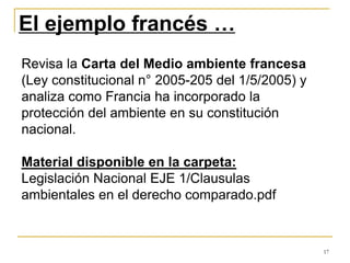 17
El ejemplo francés …
Revisa la Carta del Medio ambiente francesa
(Ley constitucional n° 2005-205 del 1/5/2005) y
analiza como Francia ha incorporado la
protección del ambiente en su constitución
nacional.
Material disponible en la carpeta:
Legislación Nacional EJE 1/Clausulas
ambientales en el derecho comparado.pdf
 