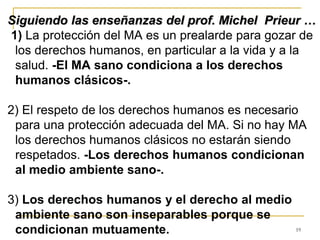 19
Siguiendo las enseñanzas del prof. Michel Prieur …
1) La protección del MA es un prealarde para gozar de
los derechos humanos, en particular a la vida y a la
salud. -El MA sano condiciona a los derechos
humanos clásicos-.
2) El respeto de los derechos humanos es necesario
para una protección adecuada del MA. Si no hay MA
los derechos humanos clásicos no estarán siendo
respetados. -Los derechos humanos condicionan
al medio ambiente sano-.
3) Los derechos humanos y el derecho al medio
ambiente sano son inseparables porque se
condicionan mutuamente.
 