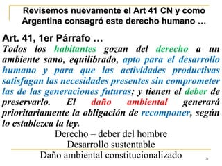 21
Revisemos nuevamente el Art 41 CN y como
Argentina consagró este derecho humano …
Art. 41, 1er Párrafo …
Todos los habitantes gozan del derecho a un
ambiente sano, equilibrado, apto para el desarrollo
humano y para que las actividades productivas
satisfagan las necesidades presentes sin comprometer
las de las generaciones futuras; y tienen el deber de
preservarlo. El daño ambiental generará
prioritariamente la obligación de recomponer, según
lo establezca la ley.
Derecho – deber del hombre
Desarrollo sustentable
Daño ambiental constitucionalizado
 