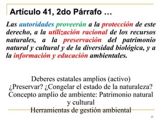 22
Artículo 41, 2do Párrafo …
Las autoridades proveerán a la protección de este
derecho, a la utilización racional de los recursos
naturales, a la preservación del patrimonio
natural y cultural y de la diversidad biológica, y a
la información y educación ambientales.
Deberes estatales amplios (activo)
¿Preservar? ¿Congelar el estado de la naturaleza?
Concepto amplio de ambiente: Patrimonio natural
y cultural
Herramientas de gestión ambiental
 
