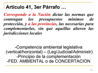 23
Artículo 41, 3er Párrafo …
Corresponde a la Nación dictar las normas que
contengan los presupuestos mínimos de
protección, y a las provincias, las necesarias para
complementarlas, sin que aquéllas alteren las
jurisdicciones locales
-Competencia ambiental legislativa
(vertical/horizontal) – (Leg/Judicial/Administr)
-Principio de la complementación
-FED. AMBIENTAL o de CONCERTACION
 