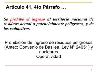 25
Artículo 41, 4to Párrafo …
Se prohíbe el ingreso al territorio nacional de
residuos actual o potencialmente peligrosos, y de
los radiactivos.
Prohibición de ingreso de residuos peligrosos
(Antec: Convenio de Basilea, Ley N° 24051) y
nucleares
Operatividad
 