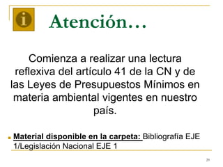 29
Atención…
Comienza a realizar una lectura
reflexiva del artículo 41 de la CN y de
las Leyes de Presupuestos Mínimos en
materia ambiental vigentes en nuestro
país.
■ Material disponible en la carpeta: Bibliografía EJE
1/Legislación Nacional EJE 1
 