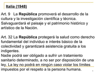 4
Italia (1948)
Art. 9 La República promoverá el desarrollo de la
cultura y la investigación científica y técnica.
Salvaguardará el paisaje y el patrimonio histórico y
artístico de la Nación.
Art. 32 La República protegerá la salud como derecho
fundamental del individuo e interés básico de la
colectividad y garantizará asistencia gratuita a los
indigentes.
Nadie podrá ser obligado a sufrir un tratamiento
sanitario determinado, a no ser por disposición de una
ley. La ley no podrá en ningún caso violar los límites
impuestos por el respeto a la persona humana.
 