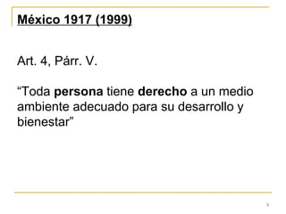 5
México 1917 (1999)
Art. 4, Párr. V.
“Toda persona tiene derecho a un medio
ambiente adecuado para su desarrollo y
bienestar”
 