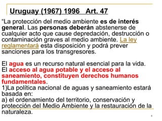 8
Uruguay (1967) 1996 Art. 47
“La protección del medio ambiente es de interés
general. Las personas deberán abstenerse de
cualquier acto que cause depredación, destrucción o
contaminación graves al medio ambiente. La ley
reglamentará esta disposición y podrá prever
sanciones para los transgresores.
El agua es un recurso natural esencial para la vida.
El acceso al agua potable y el acceso al
saneamiento, constituyen derechos humanos
fundamentales.
1)La política nacional de aguas y saneamiento estará
basada en:
a) el ordenamiento del territorio, conservación y
protección del Medio Ambiente y la restauración de la
naturaleza.
 