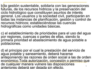 9
b)la gestión sustentable, solidaria con las generaciones
futuras, de los recursos hídricos y la preservación del
ciclo hidrológico que constituyen asuntos de interés
general. Los usuarios y la sociedad civil, participarán en
todas las instancias de planificación, gestión y control de
recursos hídricos; estableciéndose las cuencas
hidrográficas como unidades básicas.
c) el establecimiento de prioridades para el uso del agua
por regiones, cuencas o partes de ellas, siendo la
primera prioridad el abastecimiento de agua potable a
poblaciones.
d) el principio por el cual la prestación del servicio de
agua potable y saneamiento, deberá hacerse
anteponiendo las razones de orden social a las de orden
económico.Toda autorización, concesión o permiso que
de cualquier manera vulnere las disposiciones
anteriores deberá ser dejada sin efecto.
 