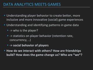 DATA ANALYTICS MEETS GAMES
▸Understanding player behavior to create better, more
inclusive and more innovative (social) game experiences
▸Understanding and identifying patterns in game data
▸-> who is the player?
▸-> statistics on player behavior (retention rate,
concurrency, ..)
▸-> social behavior of players
▸How do we interact with others? How are friendships
build? How does the game change us? Who are *we*?
 