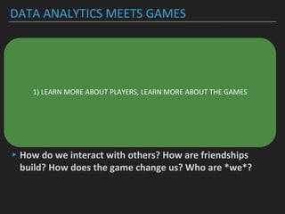 DATA ANALYTICS MEETS GAMES
▸Understanding player behavior to create better, more
inclusive and more innovative (social) game experiences
▸Understanding and identifying patterns in game data
▸-> who is the player?
▸-> statistics on player behavior (retention rate,
concurrency, ..)
▸-> social behavior of players
▸How do we interact with others? How are friendships
build? How does the game change us? Who are *we*?
1) LEARN MORE ABOUT PLAYERS, LEARN MORE ABOUT THE GAMES
 