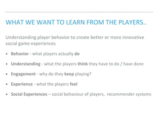 WHAT WE WANT TO LEARN FROM THE PLAYERS..
Understanding player behavior to create better or more innovative
social game experiences
• Behavior - what players actually do
• Understanding - what the players think they have to do / have done
• Engagement - why do they keep playing?
• Experience - what the players feel
• Social Experiences – social behaviour of players, recommender systems
 