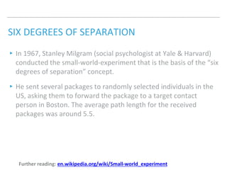 SIX DEGREES OF SEPARATION
▸In 1967, Stanley Milgram (social psychologist at Yale & Harvard)
conducted the small-world-experiment that is the basis of the “six
degrees of separation” concept.
▸He sent several packages to randomly selected individuals in the
US, asking them to forward the package to a target contact
person in Boston. The average path length for the received
packages was around 5.5.
Further reading: en.wikipedia.org/wiki/Small-world_experiment
 